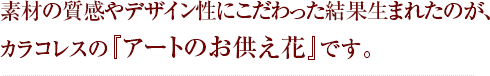 素材の質感やデザイン性にこだわった結果生まれたのが、カラコレスの『アートのお供え花』です。