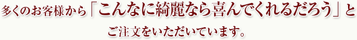 多くのお客様から「こんなに綺麗なら喜んでくれるだろう」とご注文をいただいています。