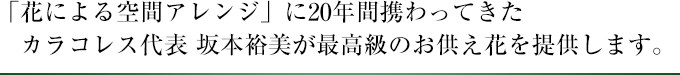 「花による空間アレンジ」に20年間携わってきたカラコレス代表 坂本裕美が最高級のお供え花を提供します。