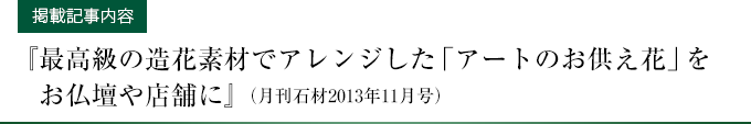 【掲載記事内容】『最高級の造花素材でアレンジした「アートのお供え花」をお仏壇や店舗に』（月刊石材2013年11月号）